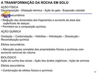 A TRANSFORMAÇÃO DA ROCHA EM SOLO
AÇÃO FÍSICA
Decomposição - Dilatação térmica - Ação do gelo - Expansão coloidal
Efeitos secundários
• Redução das dimensões dos fragmentos e aumento da área das
  superfícies de ataque;
• Permitem-se a composição química.
AÇÃO QUÍMICA
Oxidação – Carbonatação – Hidrólise – Hidratação – Dissolução -
Reconstituição química
Efeitos secundários
• Alteração quase completa das propriedades físicas e químicas com
aumento sensível de volume
BIOLÓGICO
Ação de cunha das raízes - Ação dos ácidos orgânicos - Ação de animais
Efeitos secundários
• Combinação de efeitos físicos e químicos                               10
 