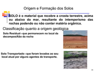 Origem e Formação dos Solos
      SOLO é o material que recobre a crosta terrestre, acima
      ou abaixo do mar, resultante do intemperismo das
      rochas podendo ou não conter matéria orgânica.
 Classificação quanto a origem geológica
 Solo Residual⇒ que permanecem no local da
 decomposiÁão da rocha




Solo Transportado⇒ que foram levados ao seu
local atual por alguns agentes de transporte.



                                                           18
 