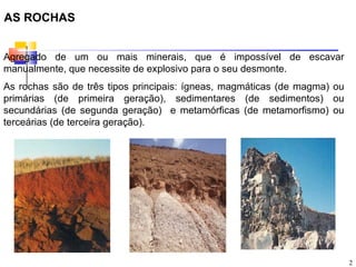 AS ROCHAS


Agregado de um ou mais minerais, que é impossível de escavar
manualmente, que necessite de explosivo para o seu desmonte.
As rochas são de três tipos principais: ígneas, magmáticas (de magma) ou
primárias (de primeira geração), sedimentares (de sedimentos) ou
secundárias (de segunda geração) e metamórficas (de metamorfismo) ou
terceárias (de terceira geração).




                                                                           2
 
