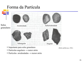 Forma da Partícula



Solos            Arredondada                     Subarredondada
granulares




                  Subangular                      Angular
      • Importante para solos granulares                          (Holtz and Kovacs, 1981)
      • Partículas angulares → maior atrito
      • Partículas arredondadas → menor atrito



                                                                                             26
 