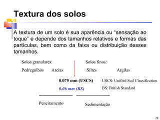 Textura dos solos

A textura de um solo é sua aparência ou “sensação ao
toque” e depende dos tamanhos relativos e formas das
partículas, bem como da faixa ou distribuição desses
tamanhos.
   Solos granulares:                  Solos finos:
   Pedregulhos     Areias             Siltes           Argilas

                       0.075 mm (USCS)         USCS: Unified Soil Classification

                       0.06 mm (BS)            BS: British Standard


            Peneiramento              Sedimentação

                                                                              28
 