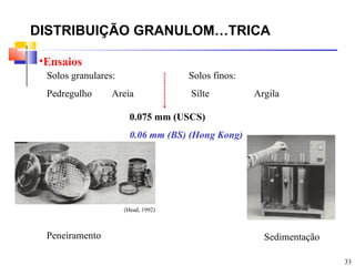 DISTRIBUIÇÃO GRANULOMÉTRICA

•Ensaios
 Solos granulares:                  Solos finos:
 Pedregulho      Areia              Silte          Argila

                       0.075 mm (USCS)
                       0.06 mm (BS) (Hong Kong)




                     (Head, 1992)



 Peneiramento                                        Sedimentação

                                                                    33
 