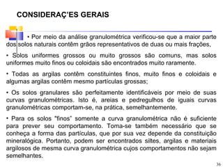 CONSIDERAÇÕES GERAIS

       • Por meio da análise granulométrica verificou-se que a maior parte
dos solos naturais contêm grãos representativos de duas ou mais frações,
• Solos uniformes grossos ou muito grossos são comuns, mas solos
uniformes muito finos ou coloidais são encontrados muito raramente.
• Todas as argilas contêm constituintes finos, muito finos e coloidais e
algumas argilas contêm mesmo partículas grossas;
• Os solos granulares são perfeitamente identificáveis por meio de suas
curvas granulométricas. Isto é, areias e pedregulhos de iguais curvas
granulométricas comportam-se, na prática, semelhantemente.
• Para os solos "finos” somente a curva granulométrica não é suficiente
para prever seu comportamento. Toma-se também necessário que se
conheça a forma das partículas, que por sua vez depende da constituição
mineralógica. Portanto, podem ser encontrados siltes, argilas e materiais
argilosos de mesma curva granulométrica cujos comportamentos não sejam
semelhantes.
                                                                         36
 