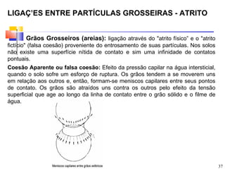 LIGAÇÕES ENTRE PARTÍCULAS GROSSEIRAS - ATRITO


       Grãos Grosseiros (areias): ligação através do "atrito físico” e o "atrito
fictício" (falsa coesão) proveniente do entrosamento de suas partículas. Nos solos
não existe uma superfície nítida de contato e sim uma infinidade de contatos
pontuais.
Coesão Aparente ou falsa coesão: Efeito da pressão capilar na água intersticial,
quando o solo sofre um esforço de ruptura. Os grãos tendem a se moverem uns
em relação aos outros e, então, formam-se meniscos capilares entre seus pontos
de contato. Os grãos são atraídos uns contra os outros pelo efeito da tensão
superficial que age ao longo da linha de contato entre o grão sólido e o filme de
água.




                                                                                     37
 