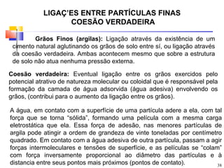 LIGAÇÕES ENTRE PARTÍCULAS FINAS
                  COESÃO VERDADEIRA

         Grãos Finos (argilas): Ligação através da existência de um
 cimento natural aglutinando os grãos de solo entre sí, ou ligação através
 da coesão verdadeira. Ambas acontecem mesmo que sobre a estrutura
 de solo não atua nenhuma pressão externa.

Coesão verdadeira: Eventual ligação entre os grãos exercidos pelo
potencial atrativo de natureza molecular ou coloidal que é responsável pela
formação da camada de água adsorvida (água adesiva) envolvendo os
grãos, (contribui para o aumento da ligação entre os grãos).

A água, em contato com a superfície de uma partícula adere a ela, com tal
força que se torna “sólida”, formando uma película com a mesma carga
eletrostática que ela. Essa força de adesão, nas menores partículas de
argila pode atingir a ordem de grandeza de vinte toneladas por centímetro
quadrado. Em contato com a água adesiva de outra partícula, passam a agir
forças intermoleculares e tensões de superfície, e as películas se “colam”
com força inversamente proporcional ao diâmetro das partículas e à
distancia entre seus pontos mais próximos (pontos de contato).           38
 