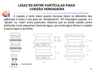 LIGAÇÕES ENTRE PARTÍCULAS FINAS
                 COESÃO VERDADEIRA

         A coesão é tanto maior quanto menores forem os diâmetros das
partículas e maior o seu grau de “achatamento”. Em linguagem popular, é o
“grudar” ou “colar” entre partículas. Observe que só existe coesão (entre
partículas muito pequenas) havendo água, que muita água diminui a coesão
e pouca água a aumenta.




                                                                       39
 