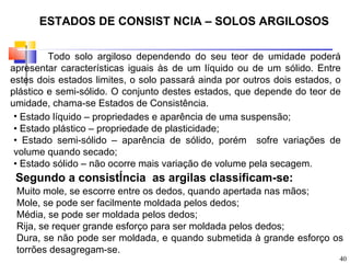 ESTADOS DE CONSIST NCIA – SOLOS ARGILOSOS

         Todo solo argiloso dependendo do seu teor de umidade poderá
apresentar características iguais às de um líquido ou de um sólido. Entre
estes dois estados limites, o solo passará ainda por outros dois estados, o
plástico e semi-sólido. O conjunto destes estados, que depende do teor de
umidade, chama-se Estados de Consistência.
 • Estado líquido – propriedades e aparência de uma suspensão;
 • Estado plástico – propriedade de plasticidade;
 • Estado semi-sólido – aparência de sólido, porém sofre variações de
 volume quando secado;
 • Estado sólido – não ocorre mais variação de volume pela secagem.
 Segundo a consistÍncia as argilas classificam-se:
 Muito mole, se escorre entre os dedos, quando apertada nas mãos;
 Mole, se pode ser facilmente moldada pelos dedos;
 Média, se pode ser moldada pelos dedos;
 Rija, se requer grande esforço para ser moldada pelos dedos;
 Dura, se não pode ser moldada, e quando submetida à grande esforço os
 torrões desagregam-se.
                                                                          40
 