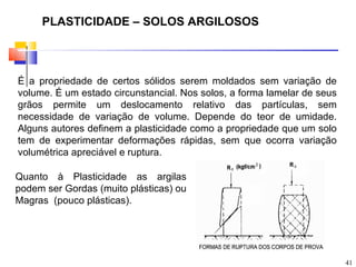 PLASTICIDADE – SOLOS ARGILOSOS



É a propriedade de certos sólidos serem moldados sem variação de
volume. É um estado circunstancial. Nos solos, a forma lamelar de seus
grãos permite um deslocamento relativo das partículas, sem
necessidade de variação de volume. Depende do teor de umidade.
Alguns autores definem a plasticidade como a propriedade que um solo
tem de experimentar deformações rápidas, sem que ocorra variação
volumétrica apreciável e ruptura.

Quanto à Plasticidade as argilas
podem ser Gordas (muito plásticas) ou
Magras (pouco plásticas).




                                                                         41
 