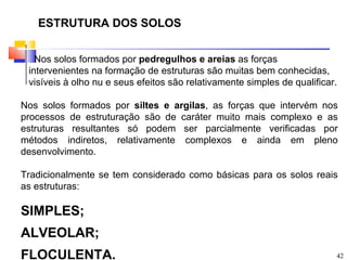 ESTRUTURA DOS SOLOS


   Nos solos formados por pedregulhos e areias as forças
 intervenientes na formação de estruturas são muitas bem conhecidas,
 visíveis à olho nu e seus efeitos são relativamente simples de qualificar.

Nos solos formados por siltes e argilas, as forças que intervém nos
processos de estruturação são de caráter muito mais complexo e as
estruturas resultantes só podem ser parcialmente verificadas por
métodos indiretos, relativamente complexos e ainda em pleno
desenvolvimento.

Tradicionalmente se tem considerado como básicas para os solos reais
as estruturas:

SIMPLES;
ALVEOLAR;
FLOCULENTA.                                                               42
 