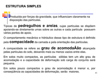 ESTRUTURA SIMPLES


    Produzida por forças da gravidade, que influenciam claramente na
    disposição das partículas.

Típicas de pedregulhos e areias, cujas partículas se dispõem
apoiando-se diretamente umas sobre as outras e cada partícula possuem
vários pontos de apoio.
O comportamento mecânico e hidráulico desse tipo de estrutura é definido
pela compacidade da camada e pela orientação das partículas.

A compacidade se refere ao grau de acomodaÁão alcançada
pelas partículas do solo, deixando mais ou menos vazios entre elas.
Em solos muito compactos, as partículas sólidas tem um alto grau de
acomodação e a capacidade de deformação sob carga do conjunto será
pequena.
Em solos pouco compactos o grau de acomodação é menor e, por
conseqüência as capacidades de deformação, serão maiores.   43
 