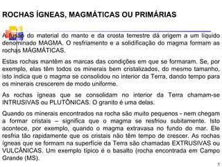 ROCHAS ÍGNEAS, MAGMÁTICAS OU PRIMÁRIAS

A fusão do material do manto e da crosta terrestre dá origem a um líquido
denominado MAGMA. O resfriamento e a solidificação do magma formam as
rochas MÁGMÁTICAS.
Estas rochas mantêm as marcas das condições em que se formaram. Se, por
exemplo, elas têm todos os minerais bem cristalizados, do mesmo tamanho,
isto indica que o magma se consolidou no interior da Terra, dando tempo para
os minerais crescerem de modo uniforme.
As rochas ígneas que se consolidam no interior da Terra chamam-se
INTRUSIVAS ou PLUTÔNICAS. O granito é uma delas.
Quando os minerais encontrados na rocha são muito pequenos - nem chegam
a formar cristais – significa que o magma se resfriou subitamente. Isto
acontece, por exemplo, quando o magma extravasa no fundo do mar. Ele
resfria tão rapidamente que os cristais não têm tempo de crescer. As rochas
ígneas que se formam na superfície da Terra são chamadas EXTRUSIVAS ou
VULCÂNICAS. Um exemplo típico é o basalto (rocha encontrada em Campo
Grande (MS).
                                                                           5
 