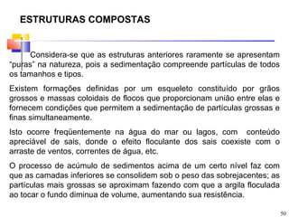 ESTRUTURAS COMPOSTAS


.     Considera-se que as estruturas anteriores raramente se apresentam
“puras” na natureza, pois a sedimentação compreende partículas de todos
os tamanhos e tipos.
Existem formações definidas por um esqueleto constituído por grãos
grossos e massas coloidais de flocos que proporcionam união entre elas e
fornecem condições que permitem a sedimentação de partículas grossas e
finas simultaneamente.
Isto ocorre freqüentemente na água do mar ou lagos, com conteúdo
apreciável de sais, donde o efeito floculante dos sais coexiste com o
arraste de ventos, correntes de água, etc.
O processo de acúmulo de sedimentos acima de um certo nível faz com
que as camadas inferiores se consolidem sob o peso das sobrejacentes; as
partículas mais grossas se aproximam fazendo com que a argila floculada
ao tocar o fundo diminua de volume, aumentando sua resistência.

                                                                           50
 