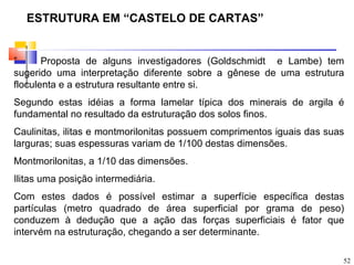 ESTRUTURA EM “CASTELO DE CARTAS”


”      Proposta de alguns investigadores (Goldschmidt e Lambe) tem
sugerido uma interpretação diferente sobre a gênese de uma estrutura
floculenta e a estrutura resultante entre si.
Segundo estas idéias a forma lamelar típica dos minerais de argila é
fundamental no resultado da estruturação dos solos finos.
Caulinitas, ilitas e montmorilonitas possuem comprimentos iguais das suas
larguras; suas espessuras variam de 1/100 destas dimensões.
Montmorilonitas, a 1/10 das dimensões.
Ilitas uma posição intermediária.
Com estes dados é possível estimar a superfície específica destas
partículas (metro quadrado de área superficial por grama de peso)
conduzem à dedução que a ação das forças superficiais é fator que
intervém na estruturação, chegando a ser determinante.

                                                                        52
 