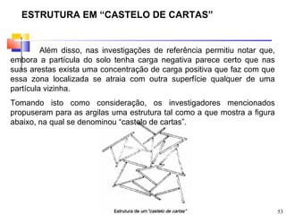 ESTRUTURA EM “CASTELO DE CARTAS”


         Além disso, nas investigações de referência permitiu notar que,
embora a partícula do solo tenha carga negativa parece certo que nas
suas arestas exista uma concentração de carga positiva que faz com que
essa zona localizada se atraia com outra superfície qualquer de uma
partícula vizinha.
Tomando isto como consideração, os investigadores mencionados
propuseram para as argilas uma estrutura tal como a que mostra a figura
abaixo, na qual se denominou “castelo de cartas”.




                                                                           53
 