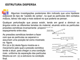 ESTRUTURA DISPERSA


         Algumas investigações posteriores têm indicado que uma hipótese
estrutural do tipo de “castelo de cartas”, na qual as partículas têm contatos
mútuos, talvez não seja a mais estável no que poderia se pensar.
Qualquer perturbação que possa existir, tende em geral a diminuir os
ângulos entre as diferentes lamelas do material, atuando entre as partículas
pressões osmóticas inversamente proporcional ao
espaçamento entre elas.
As pressões osmóticas tendem a fazer
com que as partículas se separem e
assumam uma posição tal como mostrado
na figura.
Em (a) e (b) desta figura mostra-se o
mecanismo pelo qual a pressão osmótica
tende a atuar, para chegar a uma condição
mais uniforme da separação das partículas
Mostra-se em (c) a estrutura na condição
final.                                                                     54
 