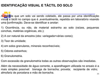 IDENTIFICAÇÃO VISUAL E TÁCTIL DO SOLO


A medida que um solo vai sendo coletado, ele passa por uma identificação
visual e táctil no campo que é ,eventualmente, repetida em laboratório visando
uma confirmação. Deve-se identificar e anotar:
1) Ocorrência, ou não, de material estranho ao solo (raízes, pequenas
conchas, matérias orgânicas, etc.);
2) A cor natural da amostra (obs: variegada=várias cores);
3) Teor de umidade;
4) em solos granulares, minerais reconhecíveis;
5) Odores estranhos;
6) Granulometria.
Com excessão da granulometria todas as outras observações são imediatas.
Além da necessidade de água corrente, a aparelhagem utilizada no ensaio é a
mais simples possível: bisnaga de borracha; proveta; recipiente de vidro;
almofariz de porcelana e mão de borracha.                                55
 