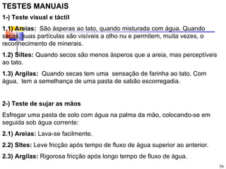 TESTES MANUAIS
1-) Teste visual e táctil
1.1) Areias: São àsperas ao tato, quando misturada com água. Quando
secas, suas partículas são visíveis a olho nu e permitem, muita vezes, o
reconhecimento de minerais.
1.2) Siltes: Quando secos são menos àsperos que a areia, mas perceptíveis
ao tato.
1.3) Argilas: Quando secas tem uma sensação de farinha ao tato. Com
água, tem a semelhança de uma pasta de sabão escorregadia.


2-) Teste de sujar as mãos
Esfregar uma pasta de solo com água na palma da mão, colocando-se em
seguida sob água corrente:
2.1) Areias: Lava-se facilmente.
2.2) Sltes: Leve fricção após tempo de fluxo de água superior ao anterior.
2.3) Argilas: Rigorosa fricção após longo tempo de fluxo de água.
                                                                             56
 