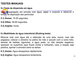TESTES MANUAIS
5-) Teste de dispersão em água
Solo desagregado em proveta com água, agitar o conjunto e observar o
tempo de deposição das partículas:
5.1) Areias: 15-30 segundos.
5.2) Siltes: 30-60 segundos.
5.3) Argilas: horas.


6-) Mobilidade da água intersticial (Shaking teste)
Misturar solo com água até a obtenção de uma bola, macia, mas não
pegajosa; colocar a amostra na palma da mão e sacudir com a outra mão,
através de batidas vigorosas; a água pode, ou não (reação negativa),
aparecer na superfície (que ficará úmida e brilhante); caso a reação seja
positiva, apertar a amostra entre os dedos:
6.1) Areias: Água desaparece rápidamente.
6.2) Argilas: Água desaparece lentamente.                               58
 