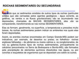 ROCHAS SEDIMENTARES OU SECUNDÁRIAS

À medida que os sedimentos erodidos de outros tipos de rochas (partículas
sólidas que são carreadas pelos agentes geológicos - água corrente, as
geleiras, os ventos e os fluxos gravitacionais) vão se acumulando nas
depressões, chamadas de BACIAS SEDIMENTARES, eles vão se
compactando, transformando-se nas rochas SEDIMENTARES.
Elas se formam, geralmente, na superfície, a temperaturas e pressões muito
baixas. As rochas sedimentares podem indicar os ambientes nos quais elas
foram depositadas.
Assim, os arenitos (rochas encontradas em Campo Grande-MS) podem ser
indicativos, por exemplo, de desertos ou praias; os folhelhos– rochas
argilosas folheadas – de pântanos ou mares calmos e, os conglomerados, de
rios ou geleiras.Outros tipos de rochas sedimentares, principalmente os
calcários (encontrados na Serra da Bodoquena e Bonito-MS), são formados
pela precipitação de elementos químicos dissolvidos nas águas, ou por
conchas e esqueletos de organismos que se depositam uns sobre os outros.

                                                                         6
 