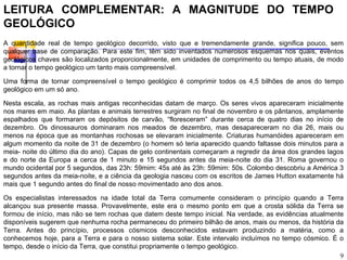 LEITURA COMPLEMENTAR: A MAGNITUDE DO TEMPO
GEOLÓGICO
A quantidade real de tempo geológico decorrido, visto que e tremendamente grande, significa pouco, sem
qualquer base de comparação. Para este fim, têm sido inventados numerosos esquemas nos quais, eventos
geológicos chaves são localizados proporcionalmente, em unidades de comprimento ou tempo atuais, de modo
a tornar o tempo geológico um tanto mais compreensível.

Uma forma de tornar compreensível o tempo geológico é comprimir todos os 4,5 bilhões de anos do tempo
geológico em um só ano.

Nesta escala, as rochas mais antigas reconhecidas datam de março. Os seres vivos apareceram inicialmente
nos mares em maio. As plantas e animais terrestres surgiram no final de novembro e os pântanos, amplamente
espalhados que formaram os depósitos de carvão, “floresceram” durante cerca de quatro dias no início de
dezembro. Os dinossauros dominaram nos meados de dezembro, mas desapareceram no dia 26, mais ou
menos na época que as montanhas rochosas se elevaram inicialmente. Criaturas humanóides apareceram em
algum momento da noite de 31 de dezembro (o homem só teria aparecido quando faltasse dois minutos para a
meia- noite do último dia do ano). Capas de gelo continentais começaram a regredir da área dos grandes lagos
e do norte da Europa a cerca de 1 minuto e 15 segundos antes da meia-noite do dia 31. Roma governou o
mundo ocidental por 5 segundos, das 23h: 59mim: 45s até às 23h: 59mim: 50s. Colombo descobriu a América 3
segundos antes da meia-noite, e a ciência da geologia nasceu com os escritos de James Hutton exatamente há
mais que 1 segundo antes do final de nosso movimentado ano dos anos.

Os especialistas interessados na idade total da Terra comumente consideram o princípio quando a Terra
alcançou sua presente massa. Provavelmente, este era o mesmo ponto em que a crosta sólida da Terra se
formou de início, mas não se tem rochas que datem deste tempo inicial. Na verdade, as evidências atualmente
disponíveis sugerem que nenhuma rocha permaneceu do primeiro bilhão de anos, mais ou menos, da história da
Terra. Antes do princípio, processos cósmicos desconhecidos estavam produzindo a matéria, como a
conhecemos hoje, para a Terra e para o nosso sistema solar. Este intervalo incluímos no tempo cósmico. É o
tempo, desde o início da Terra, que constitui propriamente o tempo geológico.
                                                                                                          9
 
