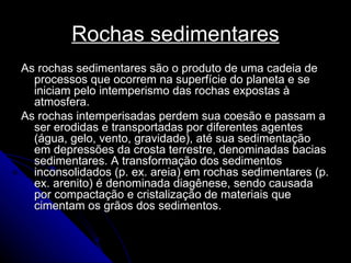 Rochas sedimentares As rochas sedimentares são o produto de uma cadeia de processos que ocorrem na superfície do planeta e se iniciam pelo intemperismo das rochas expostas à atmosfera. As rochas intemperisadas perdem sua coesão e passam a ser erodidas e transportadas por diferentes agentes (água, gelo, vento, gravidade), até sua sedimentação em depressões da crosta terrestre, denominadas bacias sedimentares. A transformação dos sedimentos inconsolidados (p. ex. areia) em rochas sedimentares (p. ex. arenito) é denominada diagênese, sendo causada por compactação e cristalização de materiais que cimentam os grãos dos sedimentos. 