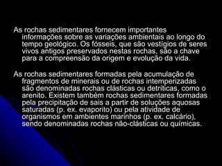 As rochas sedimentares fornecem importantes informações sobre as variações ambientais ao longo do tempo geológico. Os fósseis, que são vestígios de seres vivos antigos preservados nestas rochas, são a chave para a compreensão da origem e evolução da vida.  As rochas sedimentares formadas pela acumulação de fragmentos de minerais ou de rochas intemperizadas são denominadas rochas clásticas ou detríticas, como o arenito. Existem também rochas sedimentares formadas pela precipitação de sais a partir de soluções aquosas saturadas (p. ex. evaporito) ou pela atividade de organismos em ambientes marinhos (p. ex. calcário), sendo denominadas rochas não-clásticas ou químicas.  