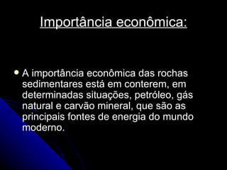 Importância econômica: A importância econômica das rochas sedimentares está em conterem, em determinadas situações, petróleo, gás natural e carvão mineral, que são as principais fontes de energia do mundo moderno.  