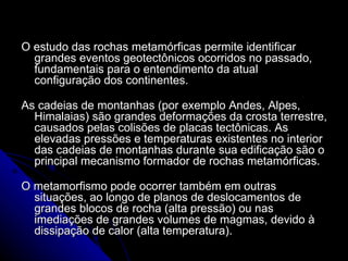 O estudo das rochas metamórficas permite identificar grandes eventos geotectônicos ocorridos no passado, fundamentais para o entendimento da atual configuração dos continentes. As cadeias de montanhas (por exemplo Andes, Alpes, Himalaias) são grandes deformações da crosta terrestre, causados pelas colisões de placas tectônicas. As elevadas pressões e temperaturas existentes no interior das cadeias de montanhas durante sua edificação são o principal mecanismo formador de rochas metamórficas. O metamorfismo pode ocorrer também em outras situações, ao longo de planos de deslocamentos de grandes blocos de rocha (alta pressão) ou nas imediações de grandes volumes de magmas, devido à dissipação de calor (alta temperatura). 