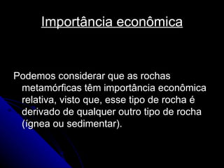 Importância econômica Podemos considerar que as rochas metamórficas têm importância econômica relativa, visto que, esse tipo de rocha é derivado de qualquer outro tipo de rocha (ígnea ou sedimentar). 