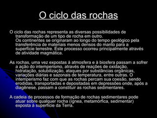 O ciclo das rochas O ciclo das rochas representa as diversas possibilidades de transformação de um tipo de rocha em outro.  Os continentes se originaram ao longo do tempo geológico pela transferência de materiais menos densos do manto para a superfície terrestre. Este processo ocorreu principalmente através de atividade magmática. As rochas, uma vez expostas à atmosfera e à biosfera passam a sofrer a ação do intemperismo, através de reações de oxidação, hidratação, solubilização, ataques por substâncias orgânicas, variações diárias e sazonais de temperatura, entre outras. O intemperismo faz com que as rochas percam sua coesão, sendo erodidas, transportadas e depositadas em depressões onde, após a diagênese, passam a constituir as rochas sedimentares.  A cadeia de processos de formação de rochas sedimentares pode atuar sobre qualquer rocha (ígnea, metamórfica, sedimentar) exposta à superfície da Terra. 