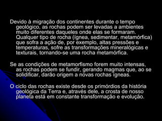 Devido à migração dos continentes durante o tempo geológico, as rochas podem ser levadas a ambientes muito diferentes daqueles onde elas se formaram. Qualquer tipo de rocha (ígnea, sedimentar, metamórfica) que sofra a ação de, por exemplo, altas pressões e temperaturas, sofre as transformações mineralógicas e texturais, tornando-se uma rocha metamórfica.  Se as condições de metamorfismo forem muito intensas, as rochas podem se fundir, gerando magmas que, ao se solidificar, darão origem a novas rochas ígneas.  O ciclo das rochas existe desde os primórdios da história geológica da Terra e, através dele, a crosta de nosso planeta está em constante transformação e evolução. 