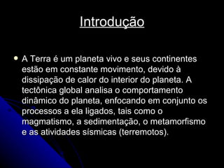 Introdução A Terra é um planeta vivo e seus continentes estão em constante movimento, devido à dissipação de calor do interior do planeta. A tectônica global analisa o comportamento dinâmico do planeta, enfocando em conjunto os processos a ela ligados, tais como o magmatismo, a sedimentação, o metamorfismo e as atividades sísmicas (terremotos). 