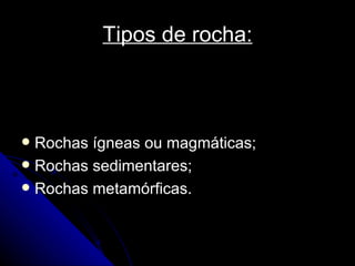 Tipos de rocha: Rochas ígneas ou magmáticas; Rochas sedimentares; Rochas metamórficas. 