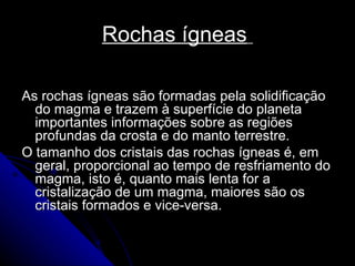 Rochas ígneas   As rochas ígneas são formadas pela solidificação do magma e trazem à superfície do planeta importantes informações sobre as regiões profundas da crosta e do manto terrestre. O tamanho dos cristais das rochas ígneas é, em geral, proporcional ao tempo de resfriamento do magma, isto é, quanto mais lenta for a cristalização de um magma, maiores são os cristais formados e vice-versa.  
