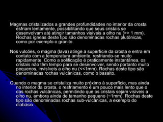 Magmas cristalizados a grandes profundidades no interior da crosta esfriam lentamente, possibilitando que seus cristais se desenvolvam até atingir tamanhos visíveis a olho nu (>> 1 mm). Rochas ígneas deste tipo são denominadas rochas plutônicas, como por exemplo o granito. Nos vulcões, o magma (lava) atinge a superfície da crosta e entra em contato com a temperatura ambiente, resfriando-se muito rapidamente. Como a solificação é praticamente instantânea, os cristais não têm tempo para se desenvolver, sendo portanto muito pequenos, invisíveis a olho nu (<<1mm). Rochas deste tipo são denominadas rochas vulcânicas, como o basalto.  Quando o magma se cristaliza muito próximo à superfície, mas ainda no interior da crosta, o resfriamento é um pouco mais lento que o das rochas vulcânicas, permitindo que os cristais sejam visíveis a olho nu, embora ainda de tamanho pequeno (~1mm). Rochas deste tipo são denominadas rochas sub-vulcânicas, a exemplo do diabásio. 