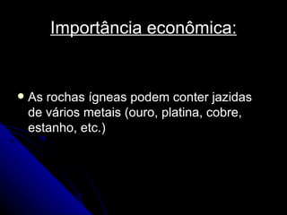 Importância econômica: As rochas ígneas podem conter jazidas de vários metais (ouro, platina, cobre, estanho, etc.)  