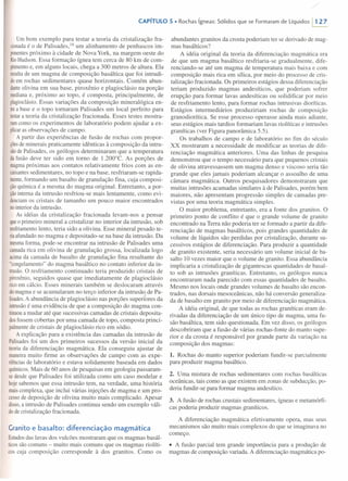 /
CAPíTULO 5 • Rochas ígneas: Sólidos que se Formaram de Líquidos 1127
Um bom exemplo para testar a teoria da cristalização fra-
cionada é o de Palisades, 16 um alinhamento de penhascos im-
ponentes próximo à cidade de Nova York, na margem oeste do
RioHudson. Essa formação ígnea tem cerca de 80 krn de com-
primento e, em alguns locais, chega a 300 metros de altura. Ela
resultade um magma de composição basáltica que foi intrudi-
doem rochas sedimentares quase horizontais. Contém abun-
danteolivina em sua base, piroxênio e plagioclásio na porção
mediana e, próximo ao topo, é composta, principalmente, de
plagioclásio. Essas variações da composição mineralógica en-
trea base e o topo tomaram Palisades um local perfeito para
testara teoria da cristalização fracionada. Esses testes mostra-
ramcomo os experimentos de laboratório podem ajudar a ex-
plicaras observações de campo.
A partir das experiências de fusão de rochas com propor-
çõesde minerais praticamente idênticas à composição da intru-
sãode Palisades, os geólogos determinaram que a temperatura
da fusão deve ter sido em tomo de 1.200°C. As porções de
magma próximas aos contatos relativamente frios com as en-
caixantes sedimentares, no topo e na base, resfriaram-se rapida-
mente,formando um basalto de granulação fina, cuja composi-
çãoquímica é a mesma do magma original. Entretanto, a por-
çãointerna da intrusão resfriou-se mais lentamente, como evi-
denciam os cristais de tamanho um pouco maior encontrados
nointerior da intrusão.
As idéias da cristalização fracionada levam-nos a pensar
queo primeiro mineral a cristalizar no interior da intrusão, sob
resfriamento lento, teria sido a olivina. Esse mineral pesado te-
riaafundado no magma e depositado-se na base da intrusão. Da
mesma forma, pode-se encontrar na intrusão de Palisades uma
camada rica em olivina de granulação grossa, localizada logo
acima da camada de basalto de granulação fina resultante do
"congelamento" do magma basáltico no contato inferior da in-
trusão. O resfriamento continuado teria produzido cristais de
piroxênio, seguidos quase que imediatamente de plagioclásio
rico em cálcio. Esses minerais também se deslocaram através
do magma e se acumularam no terço inferior da intrusão de Pa-
lisades.A abundância de plagioclásio nas porções superiores da
intrusão é uma evidência de que a composição do magma con-
tinuou a mudar até que sucessivas camadas de cristais deposita-
dosfossem cobertas por uma camada de topo, composta princi-
palmente de cristais de plagioclásio rico em sódio.
A explicação para a existência das camadas da intrusão de
Palisades foi um dos primeiros sucessos da versão inicial da
teoria da diferenciação magmática. Ela conseguiu ajustar de
maneira muito firme as observações de campo com as expe-
riências de laboratório e estava solidamente baseada em dados
químicos. Mais de 60 anos de pesquisas em geologia passaram-
se desde que Palisades foi utilizada como um caso modelar e
hoje sabemos que essa intrusão tem, na verdade, uma história
mais complexa, que inclui várias injeções de magma e um pro-
cesso de deposição de olivina muito mais complicado. Apesar
disso, a intrusão de Palisades continua sendo um exemplo váli-
do de cristalização fracionada.
Granitoe basalto: diferenciação magmática
Estudos das lavas dos vulcões mostraram que os magmas basál-
ticos são comuns - muito mais comuns que os magmas riolíti-
cos cuja composição corresponde à dos granitos. Como os
abundantes granitos da crosta poderiam ter se derivado de mag-
mas basálticos?
A idéia original da teoria da diferenciação magmática era
de que um magma basáltico resfriaria-se gradualmente, dife-
renciando-se até um magma de temperatura mais baixa e com
composição mais rica em sílica, por meio do processo de cris-
talização fracionada. Os primeiros estágios dessa diferenciação
teriam produzido maginas andesíticos, que poderiam sofrer
erupção para formar lavas andesíticas ou solidificar por meio
de resfriamento lento, para formar rochas intrusivas dioríticas.
Estágios intermediários produziriam rochas de composição
granodiorítica. Se esse processo operasse ainda mais adiante,
seus estágios mais tardios formariam lavas riolíticas e intrusões
graníticas (ver Figura panorâmica 5.5).
Os trabalhos de campo e de laboratório no fim do século
XX mostraram a necessidade de modificar as teorias de dife-
renciação magmática anteriores. Uma das linhas de pesquisa
demonstrou que o tempo necessário para que pequenos cristais
de olivina atravessassem um magma denso e viscoso seria tão
grande que eles jamais poderiam alcançar o assoalho de uma
câmara magmática. Outros pesquisadores demonstraram que
muitas intrusões acamadas similares à de Palisades, porém bem
maiores, não apresentam progressão simples de camadas pre-
vistas por uma teoria magmática simples.
O maior problema, entretanto, era a fonte dos granitos. O
primeiro ponto de conflito é que o grande volume de granito
encontrado na Terra não poderia ter se formado a partir da dife-
renciação de magmas basálticos, pois grandes quantidades de
volume de líquidos são perdidas por cristalização, durante su-
cessivos estágios de diferenciação. Para produzir a quantidade
de granito existente, seria necessário um volume inicial de ba-
salto 10 vezes maior que o volume de granito. Essa abundância
implicaria a cristalização de gigantescas quantidades de basal-
to sob as intrusões graníticas. Entretanto, os geólogos nunca
encontraram nada parecido com essas quantidades de basalto.
Mesmo nos locais onde grandes volumes de basalto são encon-
trados, nas dorsais mesoceânicas, não há conversão generaliza-
da de basalto em granito por meio de diferenciação magmática.
A idéia original, de que todas as rochas graníticas eram de-
rivadas da diferenciação de um único tipo de magma, uma fu-
são basáltica, tem sido questionada. Em vez disso, os geólogos
descobriram que a fusão de várias rochas-fonte do manto supe-
rior e da crosta é responsável por grande parte da variação na
composição dos magmas:
1. Rochas do manto superior poderiam fundir-se parcialmente
para produzir magma basáltico.
2. Uma mistura de rochas sedimentares com rochas basálticas
oceânicas, tais como as que existem em zonas de subducção, po-
deria fundir-se para formar magma andesítico.
3. A fusão de rochas crustais sedimentares, ígneas e metamórfi-
cas poderia produzir magmas graníticos.
A diferenciação magmática efetivamente opera, mas seus
mecanismos são muito mais complexos do que se imaginava no
começo.
• A fusão parcial tem grande importância para a produção de
magmas de composição variada. A diferenciação magmática po-
 