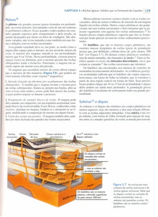 CAPíTULO 5 • Rochas ígneas: Sólidos que se Formaram de Líquidos 1129
Plútons 18
Osplútons são grandes massas ígneas formadas em profundi-
dade,na crosta terrestre. Seu tamanho varia de um até centenas
dequilômetros cúbicos. Esses grandes corpos podem ser estu-
dados quando expostos pelo soerguimento e pela erosão, ou
quandoalcançados por minas ou furos de sondagem. São alta-
mentevariados, não só em tamanho como também em suas for-
mase relações com as rochas encaixantes.
Essa grande variedade deve-se, em parte, ao modo como o
magmaabre espaço para si mesmo, na sua ascensão através da
crosta. A maioria dos magmas intrude-se em profundidades
maioresque 8 ou 10 km. essa profundidade, existem poucos
espaços vazios ou aberturas, pois a enorme pressão das rochas
sobrejacentes tende a fechá-Ios. Entretanto, o magma em as-
censãosupera até mesmo essa alta pressão.
Os magmas que ascendem através da crosta abrem espaço
parasi mesmos de três maneiras (Figura 5.8), que podem ser
coletivamente referidas como stoping'? magmático:
1. Intrusão forçada ou abertura por acunhamento das rochas
sobrejacentes. À medida que o magma levanta o enorme peso
dasrochas sobrejacentes, fratura-as, penetra nas fendas, abre-as
comose fosse uma cunha e, assim, pode fluir através das rochas,
asquais podem arquear-se durante o processo.
2. Rompimento de grandes blocos de rocha. O magma pode
abrircaminho aos empurrões, em sua trajetória ascensional, rom-
pendoblocos da crosta invadida. Esses blocos, conhecidos como
xenálitos, afundam no magma, fundem-se e misturam-se ao lí-
quido,modificando a composição do mesmo em alguns locais.
3. Fusão das rochas encaixantes. O magma também abre cami-
nhospor meio da fusão das paredes das rochas encaixantes.
Cinzas vulcânicas e
~~~:':;':'::""'--::,:.;;;:=~iro~clásticas
,···;·7---"
Vulcão
Muitos plútons mostram contatos nitidos com as rochas en-
caixantes, além de outras evidências de intrusão de um magma
líquido em rochas sólidas. Outros corpos plutônicos são grada-
cionais até suas rochas encaixantes e têm estruturas que se pa-
recem vagamente com aquelas das rochas sedimentares.ê? As
feições desses corpos plutônicos sugerem que eles se forma-
ram por fusão parcial ou total de rochas sedimentares preexis-
tentes.
Os batólitos, que são os maiores corpos plutônicos, são
enormes massas irregulares de rochas ígneas de granulação
grossa que, por definição, cobrem áreas de, pelo menos, 100
km2
(ver Figura 5.7). Os demais corpos plutônicos similares,
mas de menor tamanho, são chamados de stocks. 21 Tanto os ba-
tólitos quanto os stocks são intrusões discordantes, isto é, que
cortam as carnadas-? das rochas encaixantes que intrudem.
Os batólitos são encontrados nos núcleos de cinturões de
montanhas tectonicamente deformados. As evidências geológi-
cas acumuladas indicam que os batólitos são corpos espessos,
horizontais, em forma de folha ou lobados, que se estendem a
partir de uma região central em forma de funil. Suas porções
basais podem chegar até 10 ou 15 km de profundidade e alguns
deles podem ser ainda mais profundos. A granulação grossa
dos batólitos é resultante de resfriamento lento em grande pro-
fundidade.
Soleiras23
e diques
As soleiras e os diques são similares aos corpos plutônicos em
muitos aspectos, mas são menores e têm uma relação diferen-
te com as rochas adjacentes intrudidas. Uma soleira é um cor-
po tabular, com forma de folha, formado pela injeção de mag-
ma entre as camadas paralelas da rocha acamada preexistente
Os diques cortam as
camadas das rochas
encaixantes ...
_~~':"""~__ ~-=~ mas as soleiras são
paralelas a elas.
Figura 5.7 As estruturas mais
comuns de rochas extrusivas e de
rochas ígneas intrusivas. Note que
os diques cortam as camadas de
rochas encaixantes, mas as
soleiras são paralelas a estas. Os
batólitos são os maiores corpos
plutônicos.
Os batólitos são os maiores
plútons, cobrindo superfícies
de pelo menos 100 krn",
 