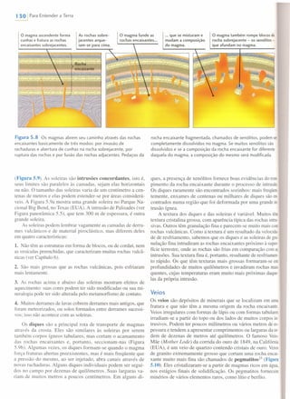 1 30 IPara Entender a Terra
o magma ascendente forma
cunhas e fratura as rochas
encaixantes sobrejacentes.
As rochas sobre-
jacentes arque-
iam-se para cima.
... que se misturam e
mudam a composição
do magma.
o magma também rompe blocos da
rocha sobrejacente - os xenólitos -
que afundam no magma.
Figura 5.8 Os magmas abrem seu caminho através das rochas
encaixantes basicamente de três modos: por invasão de
rachaduras e abertura de cunhas na rocha sobrejacente, por
ruptura das rochas e por fusão das rochas adjacentes. Pedaços da
(Figura 5.9). As soleiras são intrusões concordantes, isto é,
seus limites são paralelos às camadas, sejam elas horizontais
ou não. O tamanho das soleiras varia de um centímetro a cen-
tenas de metros e elas podem estender-se por áreas considerá-
veis. A Figura 5.9a mostra uma grande soleira no Parque Na-
cional Big Bend, no Texas (EUA). A intrusão de Palisades (ver
Figura panorâmica 5.5), que tem 300 m de espessura, é outra
grande soleira.
As soleiras podem lembrar vagamente as camadas de derra-
mes vulcânicos e de material piroclástico, mas diferem deles
em quatro características:
1. Não têm as estruturas em forma de blocos, ou de cordas, nem
as vesículas preenchidas, que caracterizam muitas rochas vulcâ-
nicas (ver Capítulo 6).
2. São mais grossas que as rochas vulcânicas, pois esfriaram
mais lentamente.
3. As rochas acima e abaixo das soleiras mostram efeitos de
aquecimento: suas cores podem ter sido modificadas ou sua mi-
neralogia pode ter sido alterada pelo metamorfismo de contato.
4. Muitos derrames de lavas cobrem derrames mais antigos, que
foram meteorizados, ou solos formados entre derrames sucessi-
vos; isso não acontece com as soleiras.
Os diques são a principal rota de transporte de magmas
através da crosta. Eles são similares às soleiras por serem
também corpos ígneos tabulares, mas cortam o acamamento
das rochas encaixantes e, portanto, seccionam-nas (Figura
5.9b). Algumas vezes, os diques formam-se quando o magma
força fraturas abertas preexistentes, mas é mais freqüente que
a pressão do mesmo, ao ser injetado, abra canais através de
novas rachaduras. Alguns diques individuais podem ser segui-
dos no campo por dezenas de quilômetros. Suas larguras va-
riam de muitos metros a poucos centímetros. Em alguns di-
rocha encaixante fragmentada, chamados de xenólitos, podem ser
completamente dissolvidos no magma. Se muitos xenólitos são
dissolvidos e se a composição da rocha encaixante for diferente
daquela do magma, a composição do mesmo será modificada.
ques, a presença de xenólitos fornece boas evidências do rom-
pimenta da rocha encaixante durante o processo de intrusão.
Os diques raramente são encontrados sozinhos: mais freqüen
temente, enxames de centenas ou milhares de diques são en-
contrados numa região que foi deformada por uma grande in-
trusão ígnea.
A textura dos diques e das soleiras é variável. Muitos têm
textura cristalina grossa, com aparência típica das rochas intru-
sivas. Outros têm granulação fina e parecem-se muito mais com
rochas vulcânicas. Como a textura é um resultado da velocida-
de de resfriamento, sabemos que os diques e as soleiras de gra
nulação fina intrudiram as rochas encaixantes próximo à supero
fície terrestre, onde as rochas são frias em comparação com as
intrusões. Sua textura fina é, portanto, resultante de resfriarnen-
to rápido. Os que têm texturas mais grossas formaram-se em
profundidades de muitos quilômetros e invadiram rochas mais
quentes, cujas temperaturas eram muito mais próximas daque-
las da própria intrusão.
Veios
Os veios são depósitos de minerais que se localizam em uma
fratura e que não têm a mesma origem da rocha encaixante.
Veios irregulares com formas de lápis ou com formas tabulares
irradiam-se a partir do topo ou dos lados de muitos corpos in-
trusivos. Podem ter poucos milímetros ou vários metros de es-
pessura e tendem a apresentar comprimentos ou larguras da or-
dem de dezenas de metros até quilômetros. O famoso Veio-
Mãe (Mother Lode) da corrida do ouro de 1849, na Califórnia
(EUA), é um veio de quartzo contendo cristais de ouro. Veios
de granito extremamente grosso que cortam uma rocha encai-
xante muito mais fina são chamados de pegmatitos'" (Figura
5.10). Eles cristalizaram-se a partir de magmas ricos em água,
nos estágios finais de solidificação. Os pegmatitos fornecem
minérios de vários elementos raros, como lítio e benlio.
 