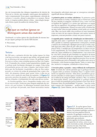 ~ Para Entender a Terra
das são transportadas das câmaras magmáticas do interior da
Terra até os vulcões, por exemplo, vários gases são também le-
vados conjuntamente. Esses gases, especialmente o dióxido de
carbono e o enxofre, afetam a atmosfera e os oceanos. Desse
modo, os magmas podem alterar o clima - uma relação inespe-
rada obtida a partir da análise do sistema Terra.
~~~IJlque as rochas ígneas se
ístinguern umas das outras?
Atualmente, as rochas ígneas são classificadas do mesmo mo-
do que alguns geólogos do século XIX faziam:
• Pela textura
• Pela composição mineralógica e química
Textura
Há 200 anos, a primeira divisão das rochas ígneas foi feita
com base na textura, um aspecto que reflete, em grande medi-
da, as diferenças de tamanho dos cristais. Os geólogos classi-
ficavam as rochas como cristalina grossa ou fina (ver Capítu-
lo 4). O tamanho dos cristais é uma característica simples, que
o geólogo pode facilmente distinguir no campo. Uma rocha
de granulação grossa, tal como o granito, tem cristais indivi-
duais que são facilmente visualizados a olho nu. Em contra-
posição, os cristais de rochas de granulação fina, como o ba-
salto, são pequenos demais para serem vistos a olho nu ou
mesmo com a ajuda de uma lente de aumento. A Figura 5.1
apresenta amostras de granito e de basalto acompanhadas de
lâminas delgadas e transparentes de cada uma dessas rochas.
As fotomicrografias, isto é, fotografias tiradas com o uso
de um microscópio, fornecem uma imagem ampliada dos mi-
nerais e de suas texturas. As diferenças texturais eram óbvias
para os geólogos do passado, mas foram necessárias muitas
Granito
Visto numa
lente de
aumento
~
lcm
Visto num
microscópio
de luz
polarizada
lmm
investigações adicionais para que se conseguisse entender o
significado dessas diferenças.
A primeira pista: as rochas vulcânicas Os primeiros geólo-
gos observaram as rochas vulcânicas que se formavam a partir
da lava, durante as erupções vulcânicas (lava, como você deve
se lembrar do Capítulo 4, é o termo que aplicamos ao magma
que flui na superfície). Os geólogos notaram que, quando a la-
va resfriava rapidamente, formava ou uma rocha cristalina fina,
ou uma rocha vítrea na qual nenhum cristal podia ser reconhe-
cido. Mas, nos locais onde a lava resfriava-se mais lentamente,
como no meio de um espesso derrame com muitos metros de
espessura, estavam presentes cristais um pouco maiores.
A segunda pista: estudos de cristalização em laboratório A
segunda pista para o significado da textura surgiu no século
XIX, quando os cientistas experimentais começaram a entender
a natureza da cristalização. Qualquer pessoa que já tenha conge-
lado água para obter cubos de gelo sabe que ela se solidifica em
poucas horas, à medida que sua temperatura cai abaixo do pon-
to de congelamento. Se você alguma vez tentou retirar os cubos
antes de a água solidificar-se completamente, com certeza deve
ter visto finos cristais de gelo formados na superfície da mesma
e junto às paredes da forma de congelamento. Durante a crista-
lização, as moléculas de água adquirem posições fixas na estru-
tura cristalina que está se formando e não podem mais mover-se
livremente, como faziam na água líquida. Todos os outros líqui-
dos, inclusive os magmas, cristalizam-se dessa forma.
A terceira pista: o granito - uma evidência de resfriamento
lento O estudo dos vulcões permitiu que os geólogos fizessem
a ligação entre as texturas cristalinas finas e o rápido resfria-
mento na superfície terrestre. Além disso, possibilitou que pu-
dessem entender as rochas ígneas cristalinas de textura fina co-
mo evidências de antiga atividade vulcânica. Mas, na ausência
de observações diretas, como poderiam os geólogos deduzir
que as rochas de granulação grossa formam-se por meio de res-
friamento lento em profundidade? O granito - uma das rochas
mais comuns dos continentes - acabou sendo a pista crucial
(Figura 5.2). James Hutton, um dos fundadores da Geologia,
Basalto
Figura 5.1 As rochas ígneas foram
inicialmente classificadas a partir de sua
textura. Os primeiros geólogos avaliavam a
textura com uma pequena lente de
aumento. Os geólogos modernos têm
acesso a potentes microscópios de luz
polarizada, que produzem
fotomicrografias de lâminas delgadas
transparentes de rochas, como as que
estão mostradas ao lado. [Fotografias de
amostras de mão, Chip Clark.
Fotomicrografias, Raymond Siever]
 
