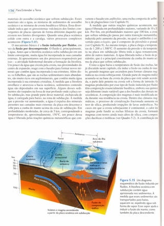 1361 Para Entender a Terra
materiais do assoalho oceânico que sofrem subducção. Esses
materiais são a água, as misturas de sedimentos de assoalho
oceânico e as misturas de crosta basáltica e félsica. Essa diver-
sidade indica que os geossistemas vulcânicos dos limites con-
vergentes de placas operam de forma diferente daqueles que
existem nos limites divergentes. Quando uma placa oceânica
colide com outra e a cavalga, vários processos complexos
acontecem (Figura 5.15).
O mecanismo básico é a fusão induzida por fluidos, em
vez da fusão por descompressão. O fluido é, principalmente,
a água. Antes que a litosfera oceânica sofra subducção em um
limite convergente, muita água foi incorporada às suas camadas
externas. Já apresentamos um dos processos responsáveis por
isso - a atividade hidrotermal durante a formação da litosfera.
Um pouco da água que circula pela crosta, nas proximidades do
centro de expansão, reage com o basalto para formar novos mi-
nerais que contêm água incorporada à sua estrutura. Além dis-
so, os folhelhos, que são as rochas sedimentares mais abundan-
tes, são muito ricos em argilominerais, que contêm muita água
incorporada à sua estrutura cristalina. À medida que a litosfera
envelhece e atravessa a bacia oceânica, sedimentos contendo
água são depositados em sua superfície. Alguns desses sedi-
mentos são raspados na fossa de mar profundo onde a placa so-
fre subducção, mas grande parte desse material, encharcada de
água, é carregada para baixo, na zona de subducção. À medida
que a pressão vai aumentando, a água é expulsa dos minerais
presentes nas camadas mais externas da placa em descenso e
sobe para a cunha do manto acima da zona de subducção. Em
profundidades moderadas, de cerca de 5 krn, correspondendo a
temperaturas de, aproximadamente, 150°C, um pouco dessa
água é liberada pelas reações químicas metamórficas que con-
vertem o basalto em anfibolito, uma rocha composta de anfibó
Iio e de plagioclásio (ver Capítulo 9).
À medida que outras reações químicas acontecem, mais
água é liberada em profundidades maiores, variando de 10a20
krn. Por fim, em profundidades maiores que 100 km, a crosta
que sofreu subducção passa por outra transição metamórfica,
induzida pelo aumento da pressão, na qual o anfibolito é con-
vertido para eclogito, que é composto de piroxênio e granada
(ver Capítulo 9). Ao mesmo tempo, a placa chega a ternperatu
ras de 1.200 a 1.500°C. O aumento da pressão e da temperatu-
ra na placa em subducção libera toda a água remanescente,
além de outros materiais. A água liberada induz a fusão do pe-
ridotito, que é o principal constituinte da cunha do manto aci-
ma da placa que sofreu subducção.
Como a água baixa a temperatura de fusão das rochas, fato
já discutido neste capítulo, ela induz a fusão na cunha do mano
to, gerando magmas que ascendem para formar câmaras mago
máticas na crosta sobrejacente. Grande parte do magma máfico
acumula-se na base da crosta da placa que está sendo acavala
da, e parte dele penetra na crosta sob a forma de intrusão. Os
magmas produzidos por esse tipo de fusão induzida por fluidos
têm composição essencialmente basáltica, embora sua química
seja diferente (mais variável) que a dos basaltos das dorsais me-
soceânicas. A composição dos magmas é mais modificada ain-
da durante sua residência na crosta. Dentro das câmaras rnag-
máticas, o processo de cristalização fracionada aumenta seu
teor de sílica, produzindo erupções de lavas andesíticas. os
casos em que a crosta sobrejacente é continental, o calor dos
magmas pode fundir as rochas félsicas da crosta, formando
magmas com teores ainda mais altos de sílica, com composi-
ções dacíticas e riolíticas (ver Quadro 5.2). A contribuição dos
r----Antearco ---~I
Fossa Arco de ilha
vulcânico
I
100
Voláteis e magma ascendendo
a partir da placa oceânica em subducção
Figura 5.15 Um diagrama
esquemático de fusão induzida por
fluidos. A litosfera oceânica em
subducção contém água
aprisionada nos sedimentos. À
medida que esses sedimentos são
transportados para baixo,
aquecem-se, expelindo água sob
forma de vapor. Esse vapor ajuda a
induzir a fusão do manto, como
também da placa descendente.
 