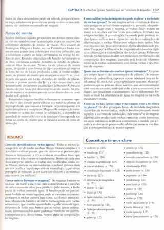 CAPíTULO 5 • Rochas ígneas: Sólidos que se Formaram de Líquidos 11 37
fluidos da placa descendente pode ser inferida porque elemen-
tos-traço, sabidamente presentes na crosta oceânica e nos sedi-
mentos, são também encontrados no magma.
Plumas do manto
Basaltos similares àqueles produzidos em dorsais mesoceâni-
cas são encontrados como acumulações espessas em porções
continentais distantes de limites de placas. Nos estados de
Washington, Oregon e Idaho, os rios Colúmbia e Snake cor-
rem em uma grande área coberta por esse tipo de basalto, que
se solidificou a partir de lavas derramadas na região há mi-
lhões de anos. Grandes quantidades de basalto derramaram-se
em ilhas vulcânicas isoladas distantes de limites de placas,
como as ilhas havaianas. Nesses locais, plumas de manto
quente, delgadas e com forma de lápis ascendem do interior
da Terra, talvez de locais profundos como o limite núcleo-
manto. As plumas do manto que alcançam a superfície, gran-
de parte das quais em locais distantes de limites de placas,
formam os pontos quentes da Terra e são responsáveis pelo
derramamento de enormes quantidades de basalto. O basalto
é produzido por fusão por descompressão do manto. As plu-
mas do manto e os pontos quentes serão discutidos em mais
detalhe no Capítulo 6.
Resumindo, magmas basálticos formam-se no manto supe-
rior abaixo das dorsais mesoceânicas e a partir de plumas de
origem profunda que causam a formação de pontos quentes em
regiões intraplacas e interplacas. Magmas de composição varia-
da formam-se acima das zonas de subducção, a depender da
quantidade de material félsico e de água que é incorporada nas
rochas da cunha do manto que se localiza acima da zona de
subducção.
I RESUMO
Comosão classificadas as rochas ígneas? Todas as rochas íg-
neas podem ser divididas em duas classes texturais amplas: (1)
asrochas cristalinas grossas, que são intrusivas e, portanto, res-
friaram-se lentamente, e (2) as texturas cristalinas finas, que
sãoextrusivas e resfriaram-se rapidamente. Dentro de cada uma
dessas categorias amplas, as rochas são classificadas, ainda, co-
mo félsicas, máficas ou intermediárias, com base química dada
pelo teor de sílica ou pelo equivalente mineralógico, que são as
proporções de minerais de cor clara (ou félsicos) e de minerais
mais escuros (ou máficos).
Comoe onde se formam os magmas? Os magmas formam-se
nos locais do manto e da crosta onde as temperaturas e pressões
são suficientemente altas para produzir, pelo menos, a fusão
parcial de rochas contendo água. O basalto pode ser parcial-
mente fundido no manto superior, onde as correntes de convec-
ção trazem as rochas quentes para cima, nas dorsais mesoceâ-
nicas. Misturas de basalto e de outras rochas ígneas com rochas
sedimentares, que contêm quantidades significativas de água,
têm pontos de fusão mais baixos que as rochas ígneas anidras.
Assim, diferentes rochas-fonte podem ser fundidas em diferen-
tes temperaturas e, dessa forma, podem afetar as composições
dos magmas.
Como a diferenciação magmática pode explicar a variedade
de rochas ígneas? Se um magma sofreu cristalização fracio-
nada porque os cristais foram separados e, portanto, não pude-
ram mais reagir com o magma, as rochas finais podem ter
maior teor de sílica que os cristais mais máficos, formados nos
estágios iniciais. A cristalização fracionada pode produzir ro-
chas ígneas máficas nos estágios iniciais de cristalização e de
diferenciação, e rochas félsicas nos estágios mais tardios. Mas
esse processo não pode ser responsável pela abundância de gra-
nitos. Tampouco a diferenciação magmática dos basaltos expli-
ca a composição e a abundância das rochas ígneas. Diferentes
tipos de rochas ígneas podem ser produzidos por variações nas
composições dos magmas, causadas pela fusão de diferentes
misturas de rochas sedimentares com outras rochas e pela mis-
tura de magmas.
Quais são as formas das rochas ígneas intrusivas? Os gran-
des corpos ígneos são denominados de plútons. Os maiores
plútons são os batólitos, espessas massas tabulares com um fu-
nil central. Os stocks são corpos plutônicos menores. Menos gi-
gantescos que os plútons são as soleiras, que são concordantes
com suas encaixantes, sendo paralelas a seu acamamento, e os
diques, que seccionam o acamamento. Veios hidrotermais for-
mam-se onde há abundância de água, no magma ou na rocha
encaixante vizinha.
Como as rochas ígneas estão relacionadas com a tectônica
de placas? Os dois principais locais de atividade magmática
são as dorsais mesoceânicas, onde os basaltos jorram do manto
superior, e as zonas de subducção, onde uma série de magmas
diferenciados produz tanto rochas extrusivas como intrusivas,
em arcos vulcânicos de ilhas ou continentais, à medida que a li-
tosfera oceânica em processo de subducção move-se em dire-
ção à crosta profunda e ao manto superior.
Conceitos e termos-chave
• andesito (p. 122)
• basalto (p. 121)
• batólito (p. 129)
• câmara magmática (p. 125)
• cinza vulcânica (p. 120)
• cristalização fracionada (p. 125)
• dacito (p. 122)
• diferenciação magmática
(p. 125)
• diorito (p. 122)
• dique (p. 130)
• fusão induzi da por fluidos
(p. 136)
• fusão parcial (p. 123)
• fusão por descompressão
(p. 136)
• gabro (p. 122)
• granito (p. 122)
• granodiorito (p. 122)
• intrusão concordante (p. 130)
• intrusão discordante (p. 129)
• obsidiana (p. 120)
• pedra-pomes (p. 120)
• pegmatito (p. 130)
• peridotito (p. 122)
• piroclasto (p. 120)
• plúton (p. 129)
• pórfiro (p. 120)
• riolito (p. 122)
• rocha encaixante (p. 119)
• rocha félsica (p. 122)
• rocha ígnea (p. 1 17)
• rocha ígnea extrusiva (p. 120)
 