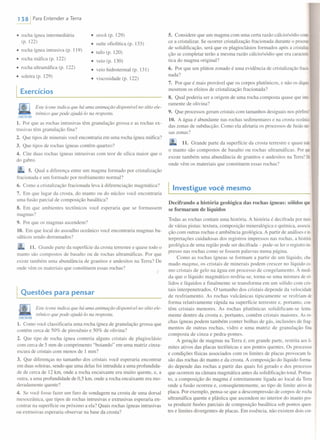 1381 Para Entender a Terra
• rocha ígnea intermediária
(p. 122)
• stock (p. 129)
• suíte ofiolítica (p. 133)
• tufo (p. 120)
• veio (p. 130)
• veio hidrotermal (p. 131)
• viscosidade (p. 122)
• rocha ígnea intrusiva (p. 119)
• rocha máfica (p. 122)
• rocha ultramáfica (p. 122)
• soleira (p. 129)
I Exercícios
Este ícone indica que há uma animação disponível no sítio ele-
trônico que pode ajudá-Io na resposta.
CONECTARWEB
1. Por que as rochas intrusivas têm granulação grossa e as rochas ex-
trusivas têm granulação fina?
2. Que tipos de minerais você encontraria em uma rocha ígnea máfica?
3. Que tipos de rochas ígneas contêm quartzo?
4. Cite duas rochas ígneas intrusivas com teor de sílica maior que o
do gabro.
5. Qual a diferença entre um magma formado por cristalização
fracionada e um formado por resfriamento normal?
6. Como a cristalização fracionada leva à diferenciação magmática?
7. Em que lugar da crosta, do manto ou do núcleo você encontraria
uma fusão parcial de composição basáltica?
8. Em que ambientes tectônicos você esperaria que se formassem
magmas?
9. Por que os magmas ascendem?
10. Em que local do assoalho oceânico você encontraria magmas ba-
sálticos sendo derramados?
11. Grande parte da superfície da crosta terrestre e quase todo o
manto são compostos de basalto ou de rochas ultramáficas. Por que
existe também uma abundância de granitos e andesitos na Terra? De
onde vêm os materiais que constituem essas rochas?
Questões para pensar
Este ícone indica que há uma animação disponível no sítio ele-
trônico que pode ajudá-Io na resposta.
CONECTARW!B
1. Como você classificaria uma rocha ígnea de granulação grossa que
contém cerca de 50% de piroxênio e 50% de olivina?
2. Que tipo de rocha ígnea conteria alguns cristais de plagioclásio
com cerca de 5 mm de comprimento "boiando" em uma matriz cinza-
escura de cristais com menos de I mm?
3. Que diferenças no tamanho dos cristais você esperaria encontrar
em duas soleiras, sendo que uma delas foi intrudida a uma profundida-
de de cerca de 12 km, onde a rocha encaixante era muito quente, e, a
outra, a uma profundidade de 0,5 km, onde a rocha encaixante era mo-
deradamente quente?
4. Se você fosse fazer um furo de sondagem na crosta de uma dorsal
mesoceânica, que tipos de rochas intrusivas e extrusivas esperaria en-
contrar na superfície ou próximo a ela? Quais rochas ígneas intrusivas
ou extrusivas esperaria observar na base da crosta?
5. Considere que um magma com uma certa razão cálcio/sódio come
ce a cristalizar. Se ocorrer cristalização fracionada durante o processo
de solidificação, será que os plagioclásios formados após a cristaliza-
ção se completar terão a mesma razão cálcio/sódio que era caractens
tica do magma original?
6. Por que um plúton zonado é uma evidência de cristalização fracio-
nada?
7. Por que é mais provável que os corpos plutônicos, e não os diques,
mostrem os efeitos de cristalização fracionada?
8. Qual poderia ser a origem de uma rocha composta quase que intei
ramente de olivina?
9. Que processos geram cristais com tamanhos desiguais nos pórfirosl
10. A água é abundante nas rochas sedimentares e na crosta oceânica
das zonas de subducção. Como ela afetaria os processos de fusão nes-
sas zonas?
11. Grande parte da superfície da crosta terrestre e quase todo
o manto são compostos de basalto ou rochas ultramáficas. Por que
existe também uma abundância de granitos e andesitos na Terra? De
onde vêm os materiais que constituem essas rochas?
I Investigue você mesmo
Decifrando a história geológica das rochas ígneas: sólidos que
se formaram de líquidos
Todas as rochas contam uma história. A história é decifrada por meio
de várias pistas: textura, composição mineralógica e química, associa-
ção com outras rochas e ambiência geológica. A partir de análises e in-
terpretações cuidadosas dos registros impressos nas rochas, a história
geológica de uma região pode ser decifrada - pode-se ler o registro imo
presso nas rochas como se fossem palavras numa página.
Como as rochas ígneas se formam a partir de um líquido, cha-
mado magma, os cristais de minerais podem crescer no líquido co-
mo cristais de gelo na água em processo de congelamento. À medi-
da que o líquido magmático resfria-se, torna-se uma mistura de só-
lidos e líquidos e finalmente se transforma em um sólido com cris-
tais interpenetrados. O tamanho dos cristais depende da velocidade
de resfriamento. As rochas vulcânicas tipicamente se resfriam de
forma relativamente rápida na superfície terrestre e, portanto, con-
têm cristais menores. As rochas plutônicas solidificam-se lenta-
mente dentro da crosta e, portanto, contêm cristais maiores. As ro-
chas ígneas podem também conter bolhas de gás, inclusões de frag-
mentos de outras rochas, vidro e uma matriz de granulação fina
composta de cinza e pedra-pomes.
A geração de magmas na Terra é, em grande parte, restrita aos li-
mites ativos das placas tectônicas e aos pontos quentes. Os processos
e condições físicas associados com os limites de placas provocam fu-
são das rochas do manto e da crosta. A composição do líquido forma-
do depende das rochas a partir das quais foi gerado e dos processos
que ocorrem na câmara magmática antes da solidificação total. Portan-
to, a composição do magma é estreitamente ligada ao local da Terra
onde a fusão ocorreu e, conseqüentemente, ao tipo de limite ativo de
placa. Por exemplo, pensa-se que a descompressão de corpos de rocha
ultramáfica quente e plástica que ascendem no interior do manto pos-
sa produzir fusões parciais de composição basáltica sob pontos quen-
tes e limites divergentes de placas. Em essência, não existem dois cor-
 
