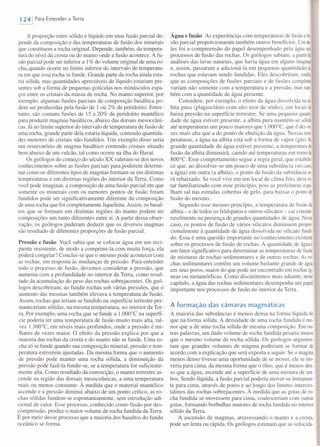 1241 Para Entender a Terra
A proporção entre sólido e líquido em uma fusão parcial de-
pende da composição e das temperaturas de fusão dos minerais
que constituem a rocha original. Depende, também, da tempera-
tura do nível da crosta ou do manto onde a fusão acontece. A fu-
são parcial pode ser inferior a 1% do volume original de uma ro-
cha, quando ocorre no limite inferior do intervalo de temperatu-
ra em que essa rocha se funde. Grande parte da rocha ainda esta-
ria sólida, mas quantidades apreciáveis de líquido estariam pre-
sentes sob a forma de pequenas gotículas nos minúsculos espa-
ços entre os cristais da massa de rocha. No manto superior, por
exemplo, algumas fusões parciais de composição basáltica po-
dem ser produzidas pela fusão de 1 ou 2% de peridotito. Entre-
tanto, são comuns fusões de 15 a 20% de peridotito mantélico
para produzir magmas basálticos, abaixo das dorsais mesoceâni-
caso Já no limite superior do intervalo de temperatura de fusão de
uma rocha, grande parte dela estaria líquida, contendo quantida-
des menores de cristais não-fundidos. Um exemplo disso seria
um reservatório de magma basáltico contendo cristais situado
bem abaixo de um vulcão, tal como ocorre na ilha do Havaí.
Os geólogos do começo do século XX valeram-se dos novos
conhecimentos sobre as fusões parciais para poderem determi-
nar como os diferentes tipos de magmas formam-se em distintas
temperaturas e em diversas regiões do interior da Terra. Como
você pode imaginar, a composição de uma fusão parcial em que
somente os minerais com os menores pontos de fusão foram
fundidos pode ser significativamente diferente da composição
de uma rocha que foi completamente liquefeita. Assim, os basal-
tos que se formam em distintas regiões do manto podem ter
composições um tanto diferentes entre si. A partir dessa obser-
vação, os geólogos puderam deduzir que os diversos magmas
são resultado de diferentes proporções de fusão parcial.
Pressão e fusão Você sabia que se colocar água em um reci-
piente resistente, de modo a comprimi-Ia com muita força, ela
poderá congelar? Conclui-se que o mesmo pode acontecer com
as rochas, em resposta às mudanças de pressão. Para entender
todo o processo de fusão, devemos considerar a pressão, que
aumenta com a profundidade no interior da Terra, como resul-
tado da acumulação do peso das rochas sobrejacentes. Os geó-
logos descobriram, ao fundir rochas sob várias pressões, que o
aumento das mesmas também elevava a temperatura de fusão.
Assim, rochas que teriam se fundido na superfície terrestre per-
maneceriam sólidas, na mesma temperatura, no interior da Ter-
ra. Por exemplo, uma rocha que se funde a 1.000°C na superfí-
cie poderia ter uma temperatura de fusão muito mais alta, tal-
vez 1.300°C, em níveis mais profundos, onde a pressão é mi-
lhares de vezes maior. O efeito da pressão explica por que a
maioria das rochas da crosta e do manto não se funde. Uma ro-
cha só se funde quando sua composição mineral, pressão e tem-
peratura estiverem ajustadas. Da mesma forma que o aumento
de pressão pode manter uma rocha sólida, a diminuição da
pressão pode fazê-Ia fundir-se, se a temperatura for suficiente-
mente alta. Como resultado da convecção, o manto terrestre as-
cende na região das dorsais mesoceânicas, a uma temperatura
mais ou menos constante. À medida que o material mantélico
ascende e a pressão diminui abaixo de um ponto crítico, as ro-
chas sólidas fundem-se espontaneamente, sem introdução adi-
cional de calor. Esse processo, conhecido como fusão por des-
compressão, produz o maior volume de rocha fundida da Terra.
É por meio desse processo que a maioria dos basaltos do fundo
oceânico se forma.
Água e fusão As experiências com temperaturas de fusão e fu
são parcial proporcionaram também outros benefícios. Um de·
les foi a compreensão do papel desempenhado pela água nos
processos de fusão das rochas. Os geólogos sabiam, a partir de
análises das lavas naturais, que havia água em alguns magmas
e, assim, passaram a adicioná-Ia em pequenas quantidades às
rochas que estavam sendo fundidas. Eles descobriram, então,
que as composições de fusões parciais e de fusões completas
variam não somente com a temperatura e a pressão, mas tam·
bém com a quantidade de água presente.
Considere, por exemplo, o efeito da água dissolvida na aI·
bita pura (plagioclásio com alto teor de sódio), em locais de
baixa pressão na superfície terrestre. Se uma pequena quaníi
dade de água estiver presente, a albita pura mantém-se sólida
até temperaturas um pouco maiores que 1.000°C, que é dez ve·
zes mais alta que a do ponto de ebulição da água. Nessas ten
peraturas, a água na albita está sob a forma de vapor (gás). Se
grande quantidade de água estiver presente, a temperatura de
fusão da albita diminuirá, caindo até temperaturas em torno de
800°e. Esse comportamento segue a regra geral, que estabele-
ce que, ao dissolver-se um pouco de uma substância (no caso,
a água) em outra (a albita), o ponto de fusão da substância se-
rá rebaixado. Se você vive em um local de clima frio, deve es-
tar familiarizado com esse princípio, pois as prefeituras espa
Iham sal nas estradas cobertas de gelo, para baixar o ponto de
fusão do mesmo.
Segundo esse mesmo princípio, a temperatura de fusão da
albita - e de todos os feldspatos e outros silicatos - cai conside-
ravelmente na presença de grandes quantidades de água. Nesse
caso, os pontos de fusão de vários silicatos diminuem propor-
cionalmente à quantidade de água dissolvida no silicato fundi
do. Essa é uma questão importante no conhecimento existente
sobre os processos de fusão de rochas. A quantidade de água é
um fator significativo para determinar as temperaturas de fusão
de misturas de rochas sedimentares e de outras rochas. As ro-
chas sedimentares contêm um volume bastante grande de água
em seus poros, maior do que pode ser encontrado em rochas íg·
neas ou metamórficas. Como discutiremos mais adiante, neste
capítulo, a água das rochas sedimentares desempenha um papel
importante nos processos de fusão no interior da Terra.
A formação das câmaras magmáticas
A maioria das substâncias é menos densa na forma líquida do
que na forma sólida. A densidade de uma rocha fundida é me-
nor que a de uma rocha sólida de mesma composição. Em ou-
tras palavras, um dado volume de rocha fundida pesaria menos
que o mesmo volume de rocha sólida. Os geólogos argurnen-
tam que grandes volumes de magma poderiam se formar de
acordo com a explicação que será exposta a seguir. Se o magma
menos denso tivesse uma oportunidade de se mover, ele se mo-
veria para cima, da mesma forma que o óleo, que é menos den-
so que a água, ascende até a superfície de uma mistura de amo
bos. Sendo líquida, a fusão parcial poderia mover-se lentamen-
te para cima, através de poros e ao longo dos limites intercris-
talinos das rochas sobrejacentes. À medida que as gotas de ro-
cha fundida se movessem para cima, coalesceriam com outras
gotas, formando borbulhas maiores de rocha fundida no interior
sólido da Terra.
A ascensão de magmas, atravessando o manto e a crosta,
pode ser lenta ou rápida. Os geólogos estimam que as velocida-
 