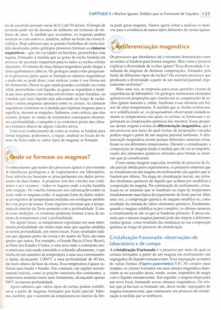 CAPíTULO 5 • Rochas ígneas: Sólidos que se Formaram de Líquidos 11 25
des de ascensão possam variar de 0,3 até 50 m/ano. O tempo de
ascensão pode ser de dezenas de milhares até centenas de mi-
lhares de anos. À medida que ascendem, os magmas podem
misturar-se com outros e, também, influir na fusão da crosta li-
tosférica. Hoje sabemos que as grandes borbulhas de rocha fun-
dida idealizadas pelos geólogos pioneiros formam as câmaras
magmáticas - que são cavidades na litosfera, preenchidas com
magma, formadas à medida que as gotas de rocha fundida em
processo de ascensão empurram para os lados as rochas sólidas
adjacentes. O volume de uma câmara magmática pode chegar a
váriosquilômetros cúbicos. Os geólogos ainda estão pesquisan-
doos processos pelos quais se formam as câmaras magmáticas
e ainda não se pode dizer, com certeza, como é sua forma em
trêsdimensões. Pensa-se que sejam grandes cavidades na rocha
sólida, preenchidas com líquido, as quais se expandam à medi-
daque mais porções das rochas envolventes sejam fundidas, ou
à medida que mais líquido seja adicionado ao longo de racha-
durase outras pequenas aberturas entre os cristais. As câmaras
magmáticas contraem-se à medida que expelem magmas para a
superfície, durante as erupções. Sabemos, com certeza, que elas
existem, porque as ondas de terremotos conseguem mostrar-
nosa profundidade, o tamanho e os contornos gerais das câma-
rasexistentes abaixo de alguns vulcões ativos.
Com esse conhecimento de como as rochas se fundem para
formar magmas, poderemos, a seguir, analisar os locais do in-
teriorda Terra onde os vários tipos de magmas se formam.
e se formam os magmas?
oconhecimento que temos dos processos ígneos é proveniente
de inferências geológicas e de experimentos em laboratório.
Essasinferências baseiam-se principalmente em dados prove-
nientesde duas fontes. A primeira vem dos vulcões nos conti-
nentese nos oceanos - todos os lugares onde a rocha fundida
sofreerupção. Os vulcões fornecem-nos informações sobre os
locaisonde os magmas estão. A segunda fonte de dados refere-
seaos registros de temperaturas medidas em sondagens profun-
dase em poços de minas. Esses registros mostram que a tempe-
raturado interior da Terra aumenta com a profundidade. Usan-
doessas medições, os cientistas puderam estimar a taxa de au-
mentoda temperatura com a profundidade.
Em alguns locais, as temperaturas registradas em uma deter-
minadaprofundidade são muito mais altas que aquelas medidas
namesma profundidade, em outros locais. Esses resultados indi-
camque algumas partes da crosta e do manto da Terra são mais
quentesque outras. Por exemplo, a Grande Bacia (Great Basin),
noOeste dos Estados Unidos, é uma área onde o continente nor-
te-americanoestá sendo estendido e sofrendo afinamento, o que
resultaem um aumento da temperatura a uma taxa extremamen-
te rápida, alcançando 1.000°C a uma profundidade de 40 krn,
nãomuito abaixo da base da crosta. Essa temperatura é quase su-
ficientepara fundir o basalto. Em contraste, em regiões tectoni-
camenteestáveis, como as porções interiores dos continentes, a
temperaturaaumenta muito mais lentamente, alcançando apenas
500°Cna mesma profundidade.
Agora sabemos que vários tipos de rochas podem solidifi-
car-se a partir de magmas formados por fusão parcial. Sabe-
mos,também, que o aumento da temperatura no interior da Ter-
ra pode gerar magmas. Vamos agora voltar a analisar os moti-
vos para a existência de tantos tipos diferentes de rochas ígneas.
"r:'l~·ferenciação magmática
Os processos que abordamos até o momento demonstram como
as rochas se fundem para formar magmas. Mas como é possível
explicar a diversidade de rochas ígneas? Essa diversidade é re-
sultante de magmas de distintas composições, formados pela
fusão de diferentes tipos de rochas? Ou existem processos que
produzem a diversidade a partir de um material parental origi-
nalmente uniforme?
Mais uma vez, as respostas para essas questões vieram de
experiências de laboratório. Os geólogos misturaram elementos
químicos em proporções que simulavam as composições de ro-
chas ígneas naturais e, então, fundiram essas misturas em for-
nos de altas temperaturas. À medida que as fusões resfriavam-
se e solidificavam-se, os pesquisadores observaram cuidadosa-
mente as temperaturas nas quais os cristais se formavam e re-
gistraram as composições químicas dos mesmos. Essas pesqui-
sas deram origem à teoria da diferenciação magmática, que é
um processo por meio do qual rochas de proporções variadas
podem surgir a partir de um magma parental uniforme. A dife-
renciação magmática ocorre porque diferentes minerais crista-
lizam-se em diferentes temperaturas. Durante a cristalização, a
composição do magma muda à medida que ele vai se empobre-
cendo dos elementos químicos retirados para formar os mine-
rais que já cristalizaram.
Como numa imagem especular invertida do processo de fu-
são parcial obtida pelos experimentos, os primeiros minerais que
se cristalizam em um magma em resfriamento são aqueles que se
fundem por último. Na etapa de cristalização inicial, são retira-
dos elementos químicos do líquido que acabam por modificar a
composição do magma. Na continuação do resfriamento, crista-
lizam-se os minerais que se fundiram na etapa de temperatura
imediatamente mais baixa do experimento de fusão parcial. Mais
uma vez, a composição química do magma modifica-se, como
resultado da retirada de vários elementos químicos. Finalmente,
quando o magma solidifica-se por completo, os últimos minerais
a cristalizarem-se são os que se fundiram primeiro. É dessa ma-
neira que o mesmo magma parental pode dar origem a diferentes
rochas ígneas, como resultado das mudanças na sua composição
química ao longo do processo de cristalização.
Cristalização fracionada: observações de
laboratório e de campo
A cristalização fracionada é o processo por meio do qual os
cristais formados a partir de um magma em resfriamento são
segregados do líquido remanescente. Essa segregação acontece
de várias formas (Figura panorâmica 5.5). No cenário mais
simples, os cristais formados em uma câmara magmática depo-
sitam-se no assoalho desta, sendo, assim, impedidos de reagir
com o líquido remanescente. Em seguida, o magma migra para
um novo local, formando novas câmaras magmáticas. Os cris-
tais que já haviam se formado são, desse modo, segregados do
magma remanescente, que continuaria seu processo de cristali-
zação à medida que se resfriasse.
 
