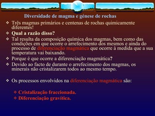 Três magmas primários e centenas de rochas quimicamente diferentes! Qual a razão disso? Tal resulta da composição química dos magmas, bem como das condições em que ocorre o arrefecimento dos mesmos e ainda do processo de  diferenciação magmática  que ocorre à medida que a sua temperatura vai baixando. Porque é que ocorre a diferenciação   magmática ? Devido ao facto de durante o arrefecimento dos magmas, os minerais não cristalizarem todos ao mesmo tempo.  Os processos envolvidos na  diferenciação magmática  são: Cristalização fraccionada. Diferenciação gravítica.   Diversidade de magma e génese de rochas 