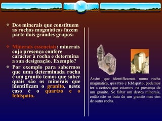 Dos minerais que constituem as rochas magmáticas fazem parte dois grandes grupos: Minerais essenciais : minerais cuja presença confere carácter à rocha e determina a sua designação. Exemplo? Por exemplo para sabermos que uma determinada rocha é um granito temos que saber quais são os minerais que identificam o  granito , neste caso é o  quartzo e o feldspato. Assim que identificamos numa rocha magmática,  quartzo   e  feldspato , podemos ter a certeza que estamos  na presença de um granito. Se faltar um destes minerais, então não se trata de um granito mas sim de outra rocha.          