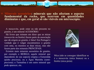 Minerais acessórios : minerais que não afectam o aspecto fundamental da rocha, que ocorrem em quantidades diminutas e que, em geral só são visíveis em microscópio.  Mica (não se consegue identificar se é a moscovite (mica branca) ou a biotite (mica preta)         A moscovite, pode estar ou não presente no granito, é um mineral ACESSÓRIO.  Há livros que teimam em dizer que as micas (moscovite ou biotite) fazem parte da associação que dá origem ao granito, é falso! Em Portugal é verdade que é vulgar encontrarmos o granito com uma, ou mesmos as duas micas, mas não fazem parte dos minerais PRINCIPAIS. Existem mais minerais acessórios do granito, por exemplo o BERILO, aquele mineral que dependente do seu aspecto origina a Esmeralda (pedra preciosa), ou a Água Marinha (semi-preciosa); a Turmalina é um outro mineral que pode aparecer, etc.   