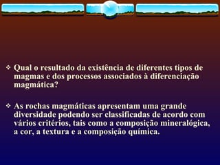 Qual o resultado da existência de diferentes tipos de magmas e dos processos associados à diferenciação magmática? As rochas magmáticas apresentam uma grande diversidade podendo ser classificadas de acordo com vários critérios, tais como a composição mineralógica, a cor, a textura e a composição química.  