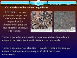 Textura -   Um dos parâmetros que permite distinguir as rochas magmáticas é  a dimensão dos grãos dos seus minerais, ou seja, a sua  textura .  Textura granular ou fanerítica  - quando a rocha é formada por minerais bem visíveis e identificáveis à vista desarmada.  Textura agranular ou afanítica  -  quando a rocha é formada por minerais muito pequenos, em regra  só identificáveis ao microscópio. Características das rochas magmáticas   